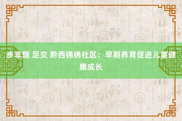 步非烟 足交 黔西锦绣社区：早期养育促进儿童健康成长