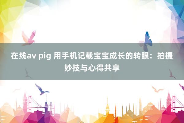 在线av pig 用手机记载宝宝成长的转眼：拍摄妙技与心得共享