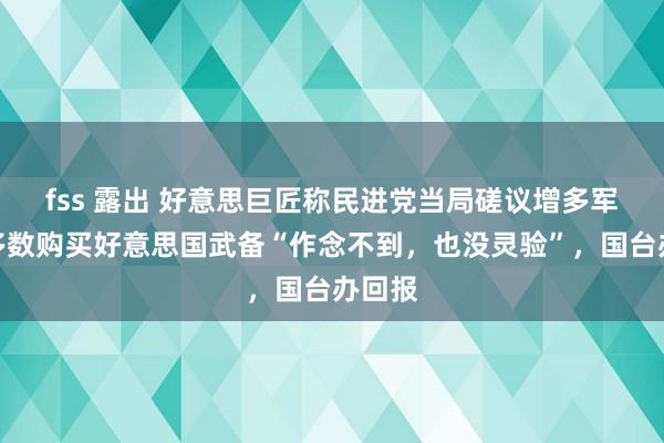 fss 露出 好意思巨匠称民进党当局磋议增多军费、多数购买好意思国武备“作念不到，也没灵验”，国台办回报