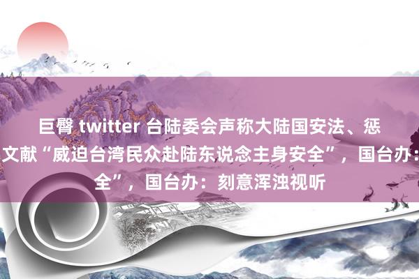 巨臀 twitter 台陆委会声称大陆国安法、惩“独”法律证实文献“威迫台湾民众赴陆东说念主身安全”，国台办：刻意浑浊视听