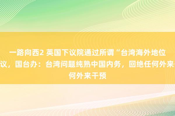 一路向西2 英国下议院通过所谓“台湾海外地位”动议，国台办：台湾问题纯熟中国内务，回绝任何外来干预