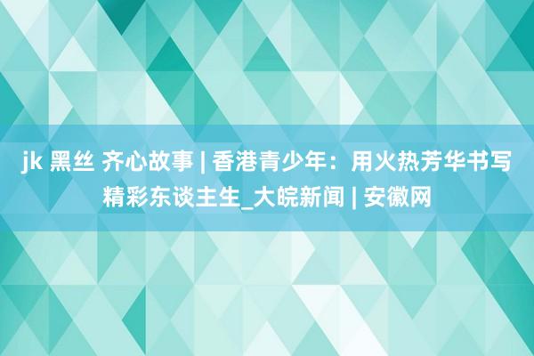 jk 黑丝 齐心故事 | 香港青少年：用火热芳华书写精彩东谈主生_大皖新闻 | 安徽网