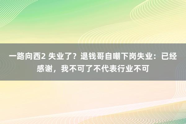 一路向西2 失业了？退钱哥自嘲下岗失业：已经感谢，我不可了不代表行业不可