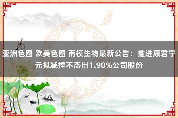 亚洲色图 欧美色图 南模生物最新公告：推进康君宁元拟减捏不杰出1.90%公司股份