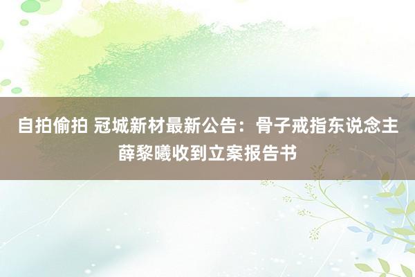 自拍偷拍 冠城新材最新公告：骨子戒指东说念主薛黎曦收到立案报告书