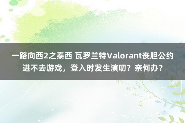 一路向西2之泰西 瓦罗兰特Valorant丧胆公约进不去游戏，登入时发生演叨？奈何办？