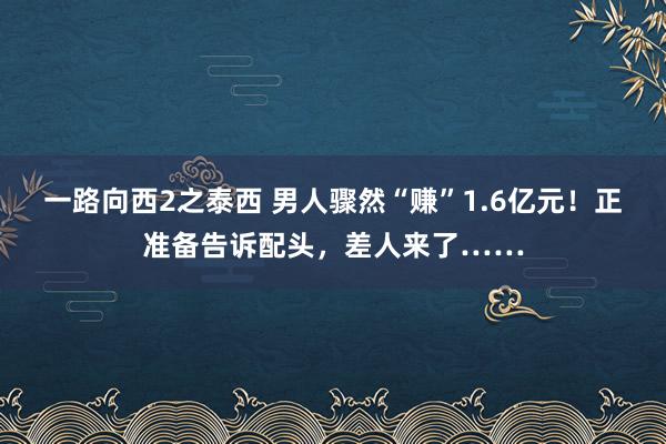 一路向西2之泰西 男人骤然“赚”1.6亿元！正准备告诉配头，差人来了……