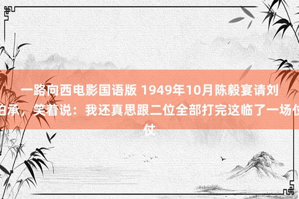 一路向西电影国语版 1949年10月陈毅宴请刘伯承，笑着说：我还真思跟二位全部打完这临了一场仗