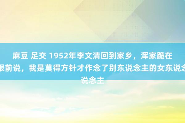 麻豆 足交 1952年李文清回到家乡，浑家跪在他眼前说，我是莫得方针才作念了别东说念主的女东说念主