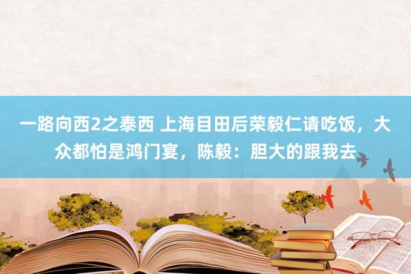 一路向西2之泰西 上海目田后荣毅仁请吃饭，大众都怕是鸿门宴，陈毅：胆大的跟我去