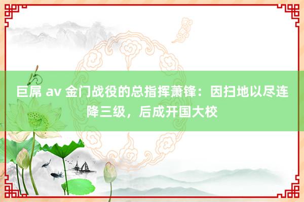 巨屌 av 金门战役的总指挥萧锋：因扫地以尽连降三级，后成开国大校