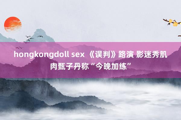 hongkongdoll sex 《误判》路演 影迷秀肌肉甄子丹称“今晚加练”