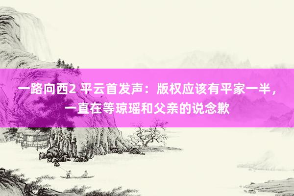 一路向西2 平云首发声：版权应该有平家一半，一直在等琼瑶和父亲的说念歉