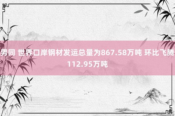 男同 世界口岸钢材发运总量为867.58万吨 环比飞腾112.95万吨