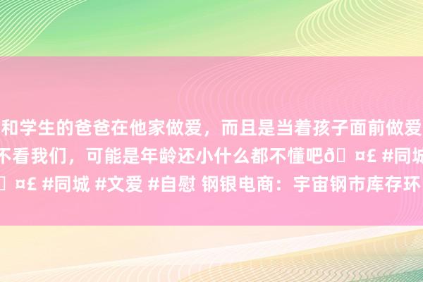 和学生的爸爸在他家做爱，而且是当着孩子面前做爱，太刺激了，孩子完全不看我们，可能是年龄还小什么都不懂吧🤣 #同城 #文爱 #自慰 钢银电商：宇宙钢市库存环比减少2.65%