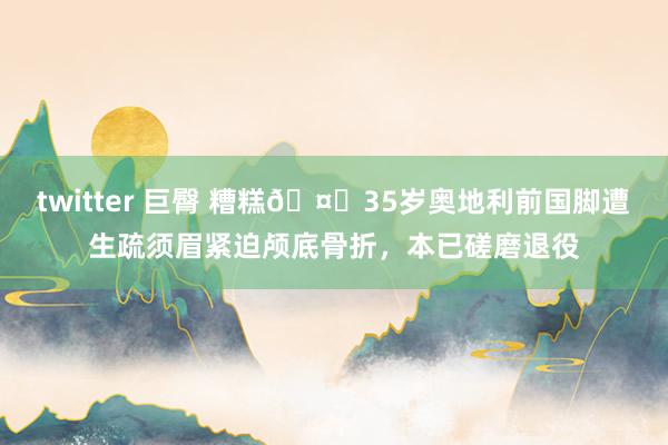 twitter 巨臀 糟糕🤕35岁奥地利前国脚遭生疏须眉紧迫颅底骨折，本已磋磨退役