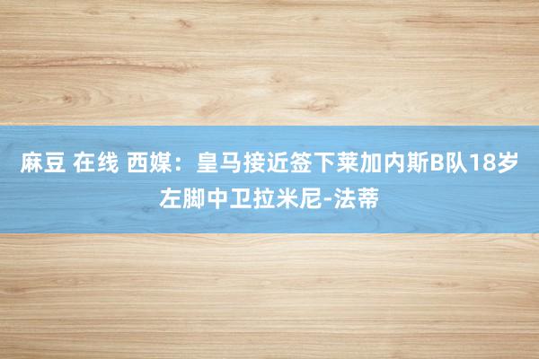 麻豆 在线 西媒：皇马接近签下莱加内斯B队18岁左脚中卫拉米尼-法蒂