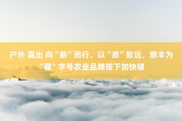 户外 露出 向“新”而行，以“质”致远，顺丰为“疆”字号农业品牌按下加快键