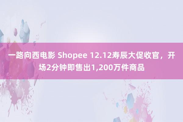 一路向西电影 Shopee 12.12寿辰大促收官，开场2分钟即售出1，200万件商品