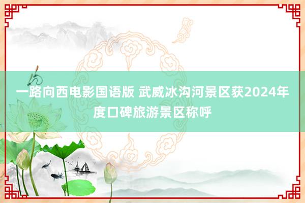 一路向西电影国语版 武威冰沟河景区获2024年度口碑旅游景区称呼