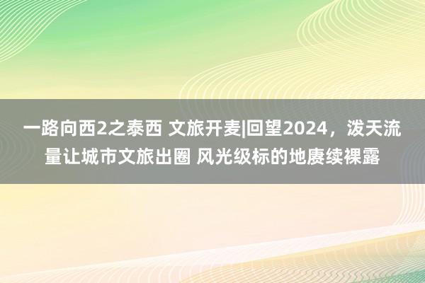 一路向西2之泰西 文旅开麦|回望2024，泼天流量让城市文旅出圈 风光级标的地赓续裸露