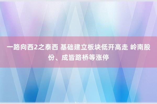 一路向西2之泰西 基础建立板块低开高走 岭南股份、成皆路桥等涨停