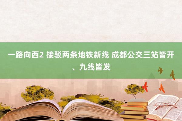 一路向西2 接驳两条地铁新线 成都公交三站皆开、九线皆发