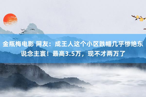 金瓶梅电影 网友：成王人这个小区跌幅几乎惨绝东说念主寰！最高3.5万，现不才两万了