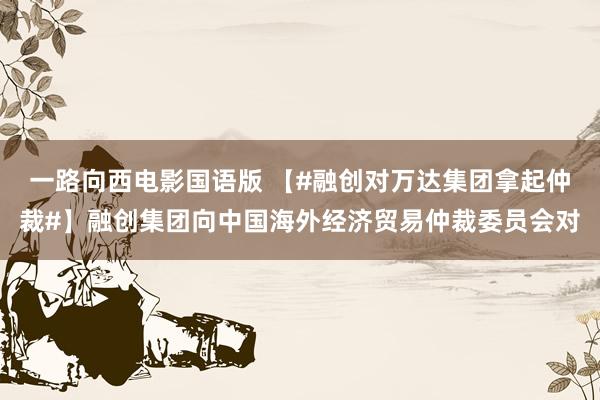 一路向西电影国语版 【#融创对万达集团拿起仲裁#】融创集团向中国海外经济贸易仲裁委员会对