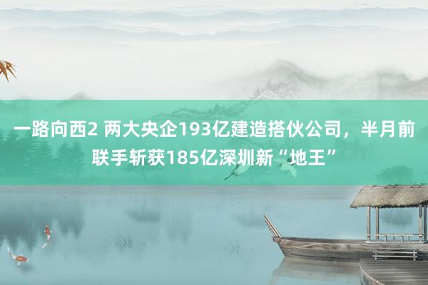 一路向西2 两大央企193亿建造搭伙公司，半月前联手斩获185亿深圳新“地王”