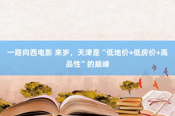 一路向西电影 来岁，天津是“低地价+低房价+高品性”的巅峰