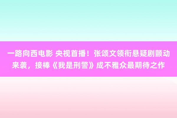 一路向西电影 央视首播！张颂文领衔悬疑剧颤动来袭，接棒《我是刑警》成不雅众最期待之作