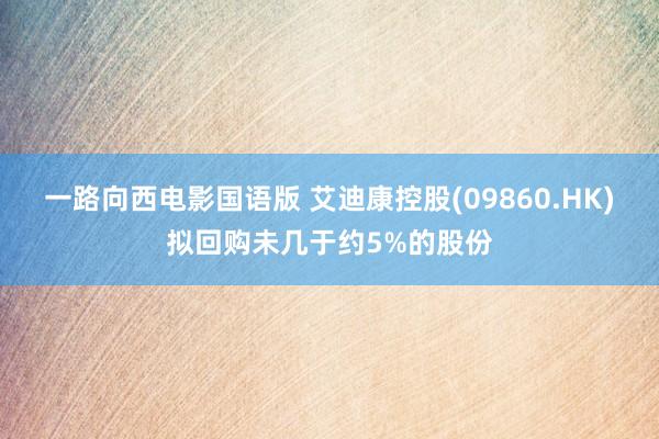 一路向西电影国语版 艾迪康控股(09860.HK)拟回购未几于约5%的股份