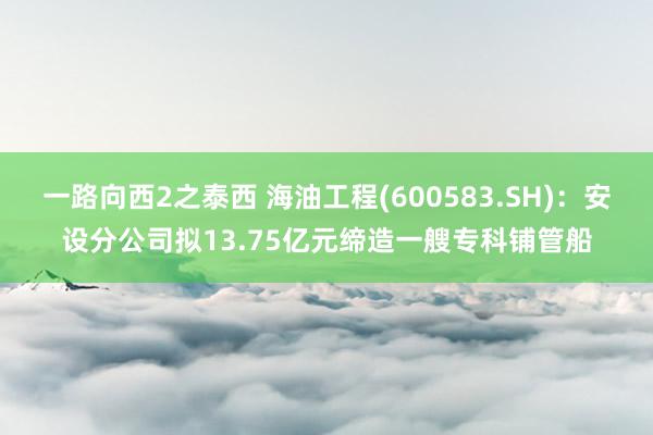 一路向西2之泰西 海油工程(600583.SH)：安设分公司拟13.75亿元缔造一艘专科铺管船