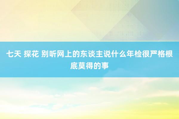 七天 探花 别听网上的东谈主说什么年检很严格根底莫得的事