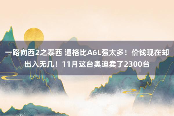 一路向西2之泰西 逼格比A6L强太多！价钱现在却出入无几！11月这台奥迪卖了2300台