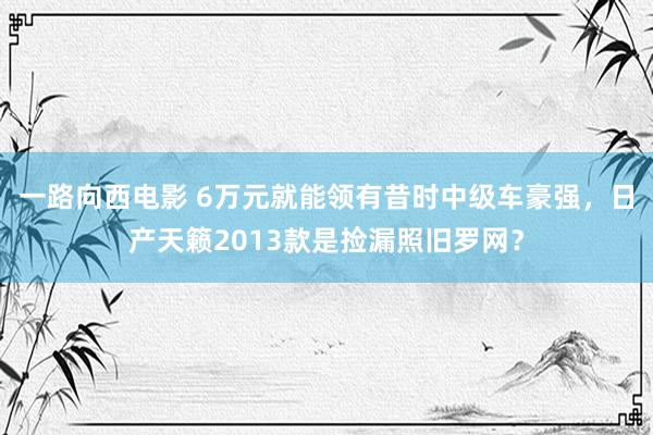 一路向西电影 6万元就能领有昔时中级车豪强，日产天籁2013款是捡漏照旧罗网？