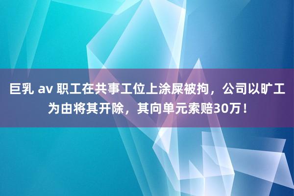 巨乳 av 职工在共事工位上涂屎被拘，公司以旷工为由将其开除，其向单元索赔30万！