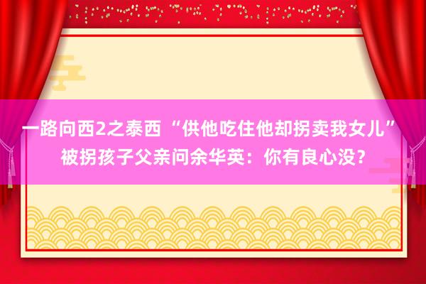 一路向西2之泰西 “供他吃住他却拐卖我女儿” 被拐孩子父亲问余华英：你有良心没？