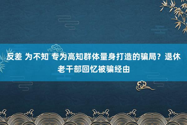 反差 为不知 专为高知群体量身打造的骗局？退休老干部回忆被骗经由