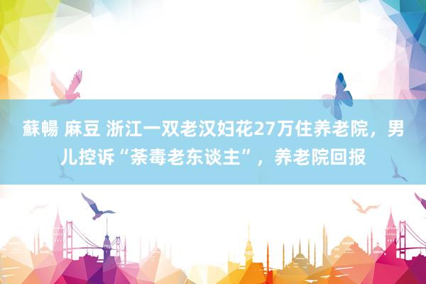 蘇暢 麻豆 浙江一双老汉妇花27万住养老院，男儿控诉“荼毒老东谈主”，养老院回报