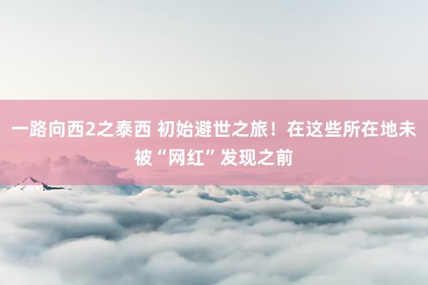 一路向西2之泰西 初始避世之旅！在这些所在地未被“网红”发现之前