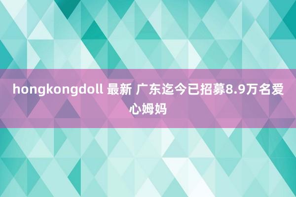 hongkongdoll 最新 广东迄今已招募8.9万名爱心姆妈