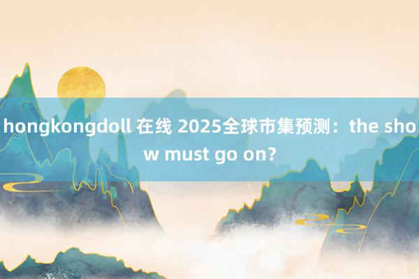 hongkongdoll 在线 2025全球市集预测：the show must go on？