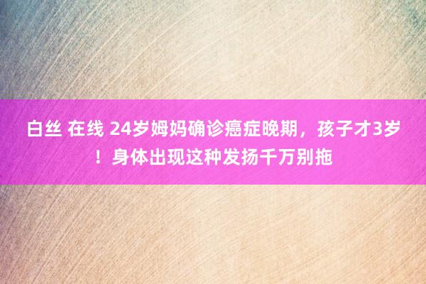 白丝 在线 24岁姆妈确诊癌症晚期，孩子才3岁！身体出现这种发扬千万别拖