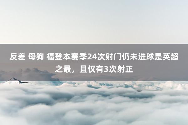 反差 母狗 福登本赛季24次射门仍未进球是英超之最，且仅有3次射正