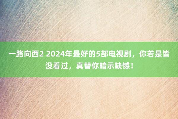 一路向西2 2024年最好的5部电视剧，你若是皆没看过，真替你暗示缺憾！