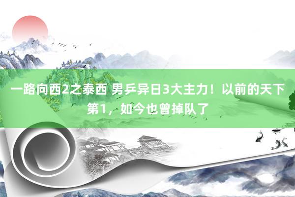 一路向西2之泰西 男乒异日3大主力！以前的天下第1，如今也曾掉队了