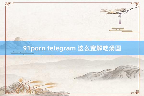 91porn telegram 这么宽解吃汤圆