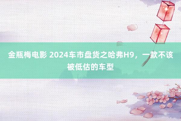 金瓶梅电影 2024车市盘货之哈弗H9，一款不该被低估的车型